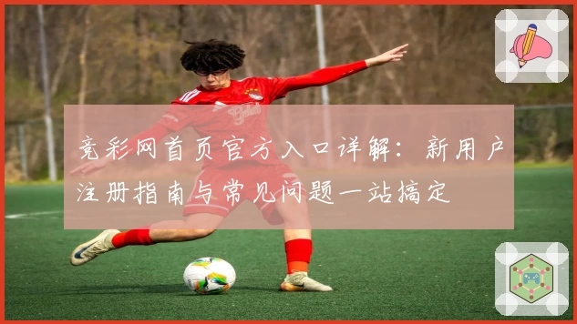 竞彩网首页官方入口详解：新用户注册指南与常见问题一站搞定