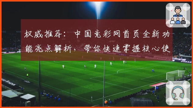 权威推荐：中国竞彩网首页全新功能亮点解析，带你快速掌握核心使用技巧