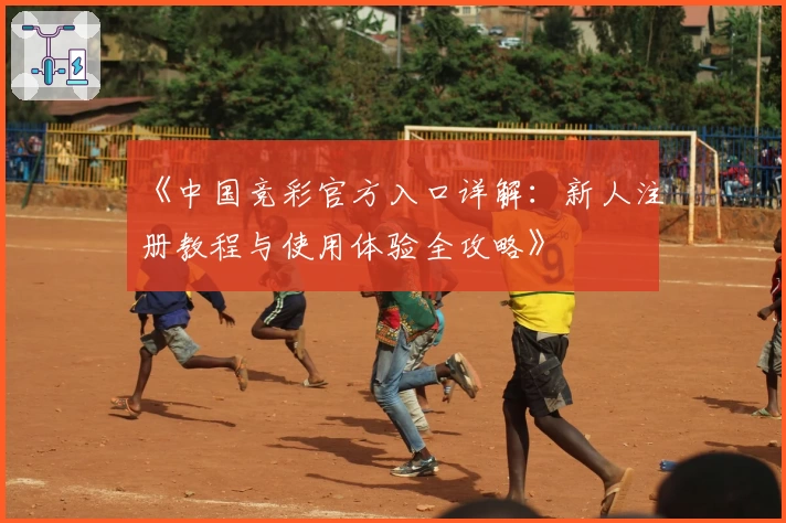 《中国竞彩官方入口详解：新人注册教程与使用体验全攻略》
