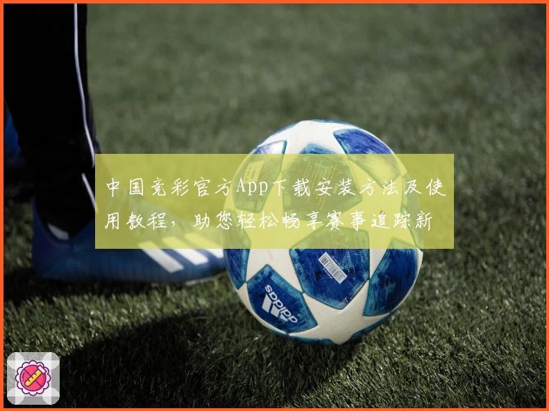 中国竞彩官方App下载安装方法及使用教程，助您轻松畅享赛事追踪新体验