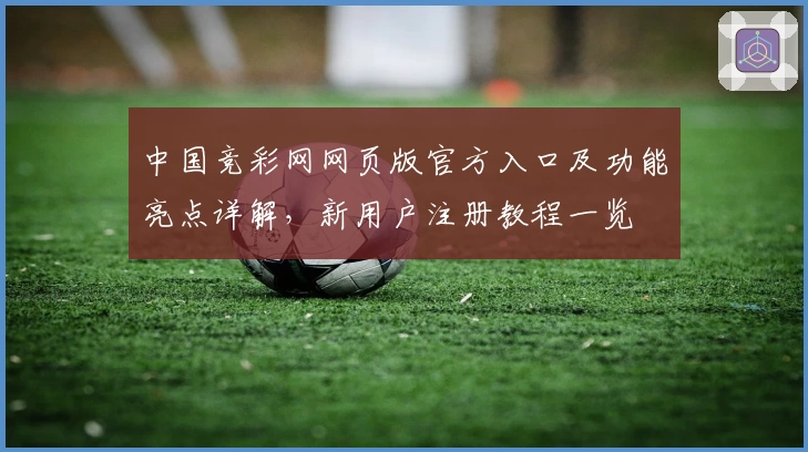 中国竞彩网网页版官方入口及功能亮点详解，新用户注册教程一览