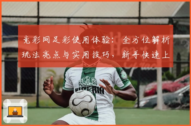 竞彩网足彩使用体验：全方位解析玩法亮点与实用技巧，新手快速上手指南