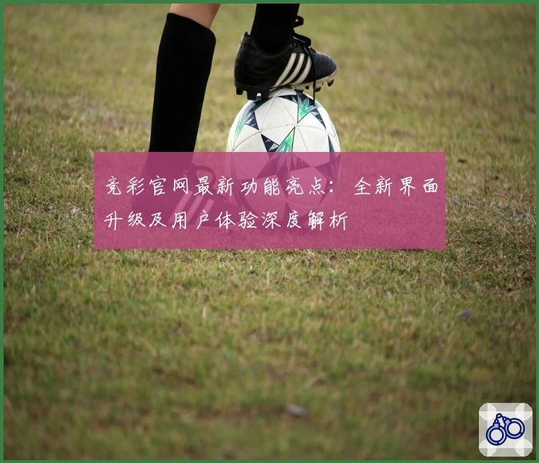 竞彩官网最新功能亮点：全新界面升级及用户体验深度解析