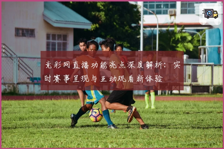 竞彩网直播功能亮点深度解析：实时赛事呈现与互动观看新体验