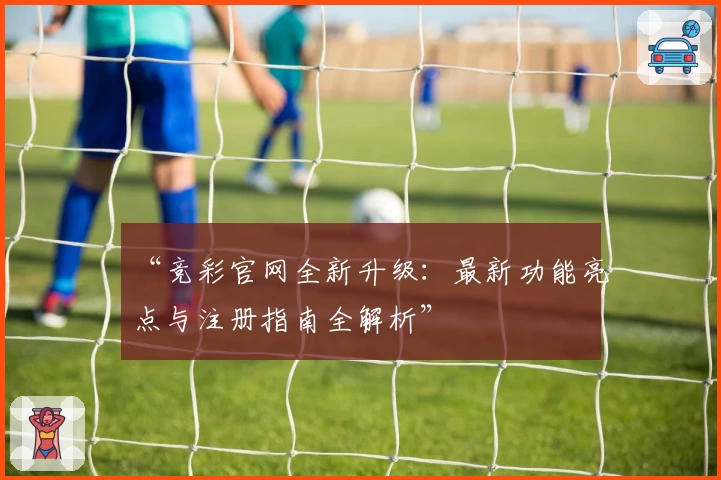 “竞彩官网全新升级：最新功能亮点与注册指南全解析”