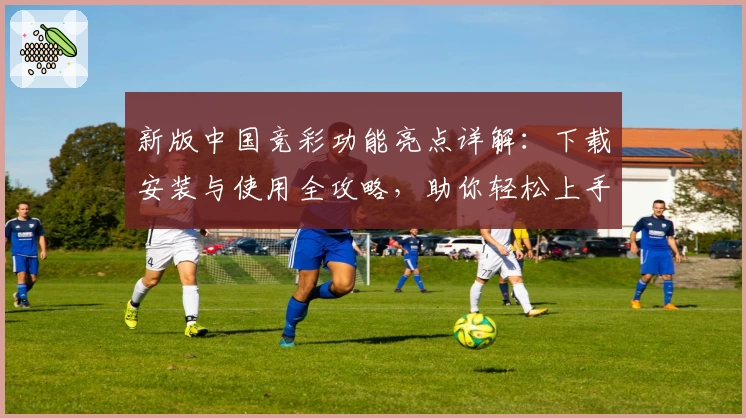 新版中国竞彩功能亮点详解：下载安装与使用全攻略，助你轻松上手