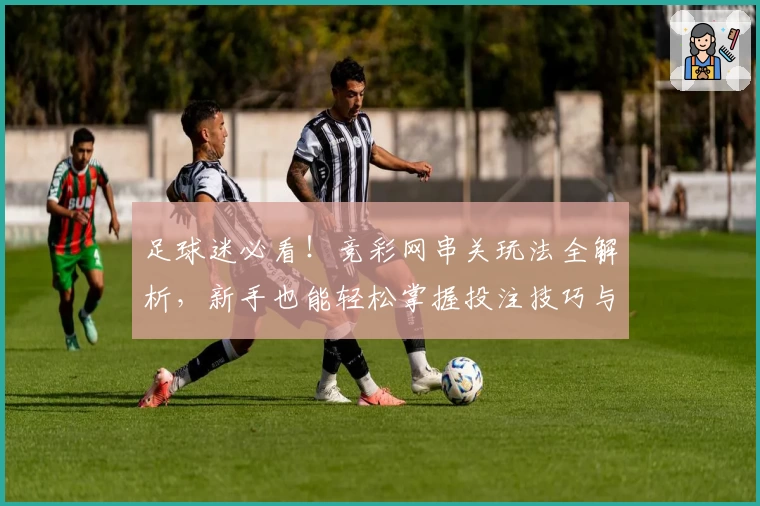足球迷必看！竞彩网串关玩法全解析，新手也能轻松掌握投注技巧与实战技巧
