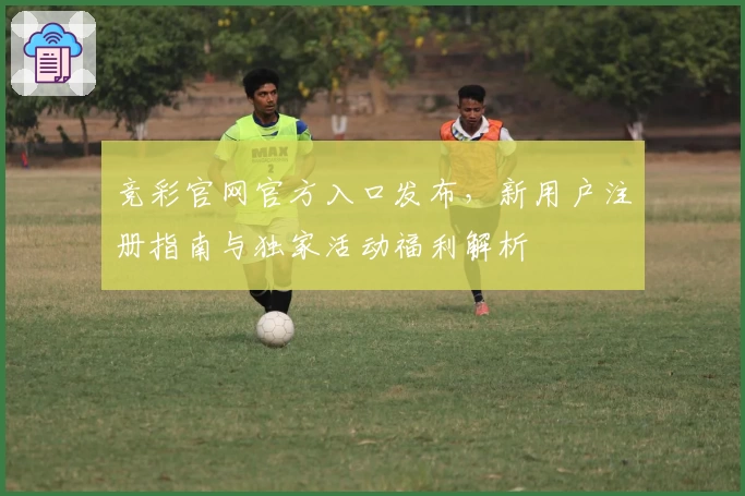 竞彩官网官方入口发布，新用户注册指南与独家活动福利解析