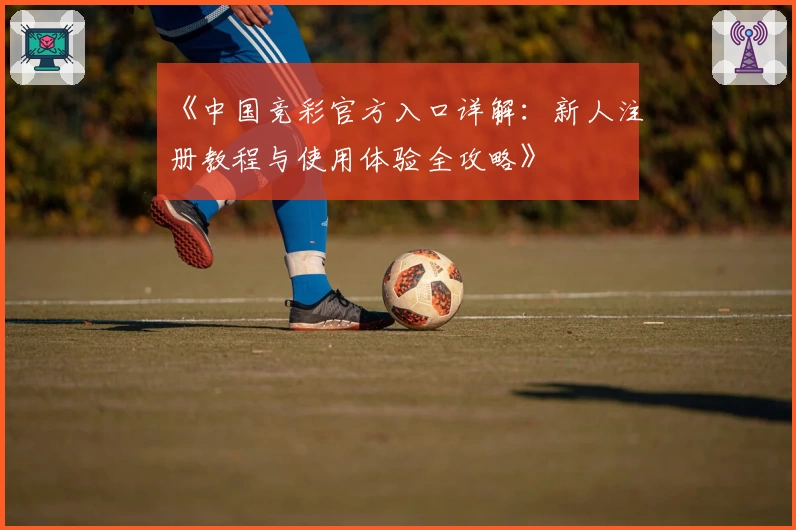 《中国竞彩官方入口详解：新人注册教程与使用体验全攻略》