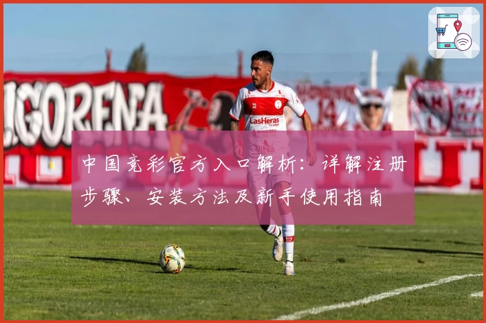 中国竞彩官方入口解析：详解注册步骤、安装方法及新手使用指南
