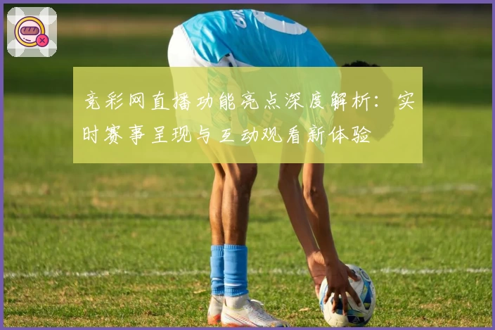 竞彩网直播功能亮点深度解析：实时赛事呈现与互动观看新体验