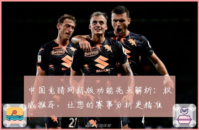 中国竞猜网新版功能亮点解析：权威推荐，让您的赛事分析更精准