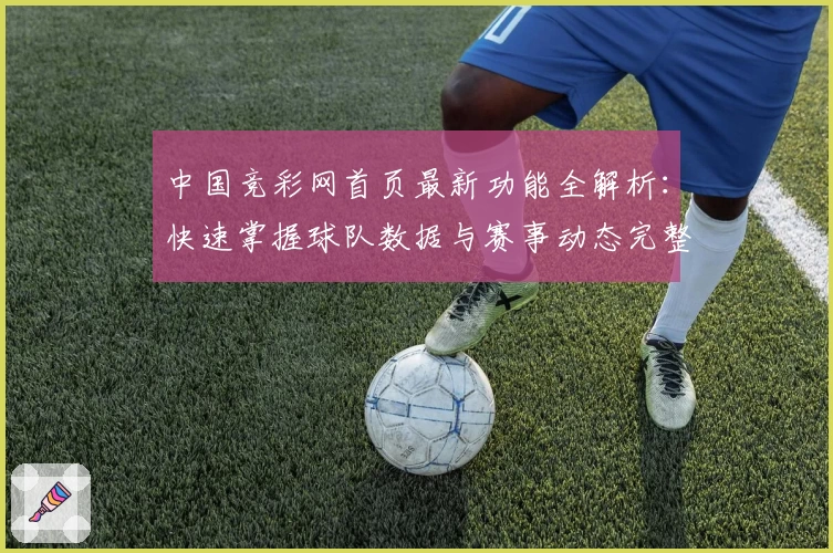 中国竞彩网首页最新功能全解析：快速掌握球队数据与赛事动态完整指南