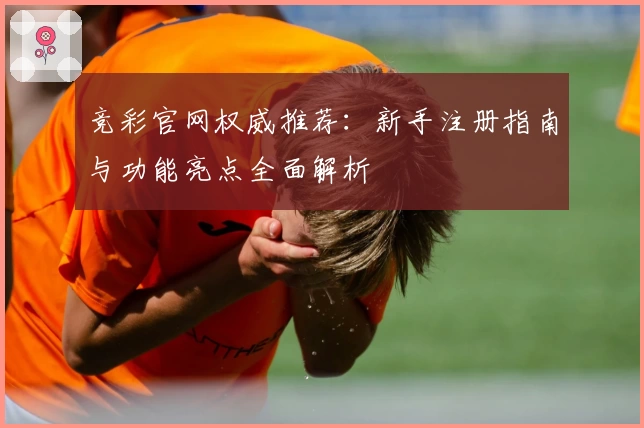 竞彩官网权威推荐：新手注册指南与功能亮点全面解析